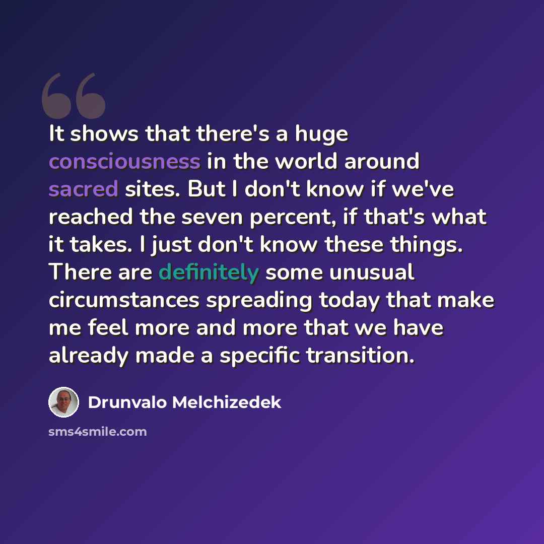 “It shows that there's a huge consciousness in the world around sacred sites. But I don't know if we've reached the seven percent, if that's what it takes. I just don't know these things. There are definitely some unusual circumstances spreading today that make me feel more and more that we have…” quote by Drunvalo Melchizedek