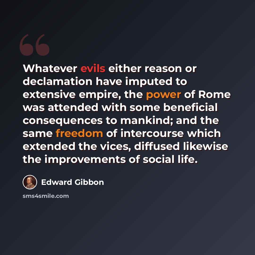 “Whatever evils either reason or declamation have imputed to extensive empire, the power of Rome was attended with some beneficial consequences to mankind; and the same freedom of intercourse which extended the vices, diffused likewise the improvements of social life.” quote by Edward Gibbon
