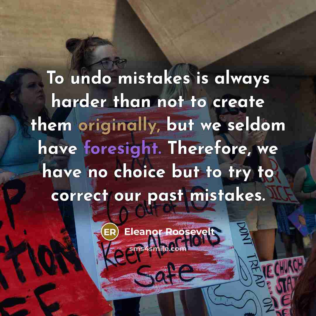 “To undo mistakes is always harder than not to create them originally, but we seldom have foresight. Therefore, we have no choice but to try to correct our past mistakes.” quote by Eleanor Roosevelt