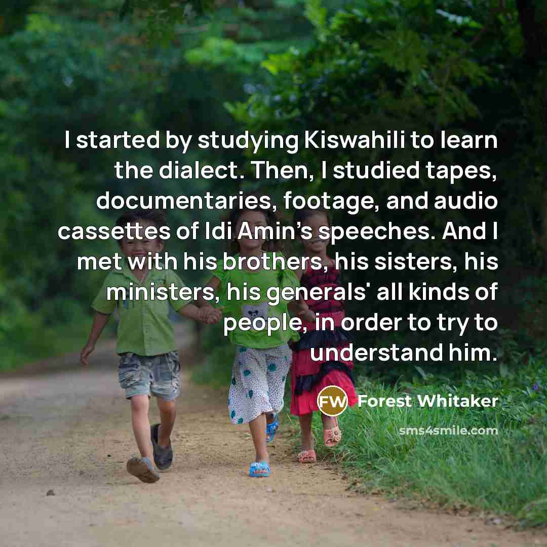 “I started by studying Kiswahili to learn the dialect. Then, I studied tapes, documentaries, footage, and audio cassettes of Idi Amin's speeches. And I met with his brothers, his sisters, his ministers, his generals' all kinds of people, in order to try to understand him.” quote by Forest Whitaker