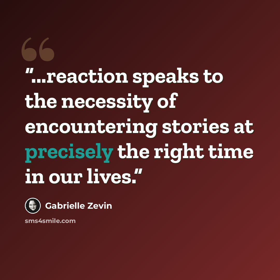 “...reaction speaks to the necessity of encountering stories at precisely the right time in our lives.” quote by Gabrielle Zevin