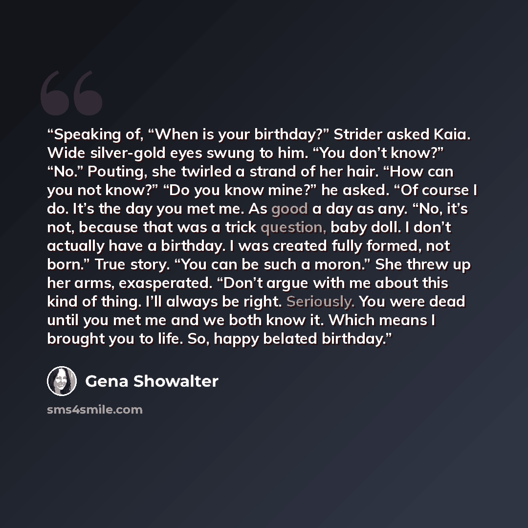 “Speaking of, “When is your birthday?” Strider asked Kaia. Wide silver-gold eyes swung to him. “You don’t know?” “No.” Pouting, she twirled a strand of her hair. “How can you not know?” “Do you know mine?” he asked. “Of course I do. It’s the day you met me. As good a day as any. “No, it’s not…” quote by Gena Showalter