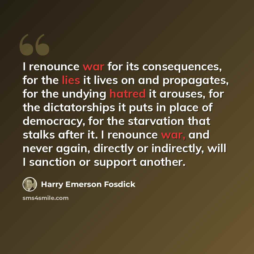 “I renounce war for its consequences, for the lies it lives on and propagates, for the undying hatred it arouses, for the dictatorships it puts in place of democracy, for the starvation that stalks after it. I renounce war, and never again, directly or indirectly, will I sanction or support another.” quote by Harry Emerson Fosdick