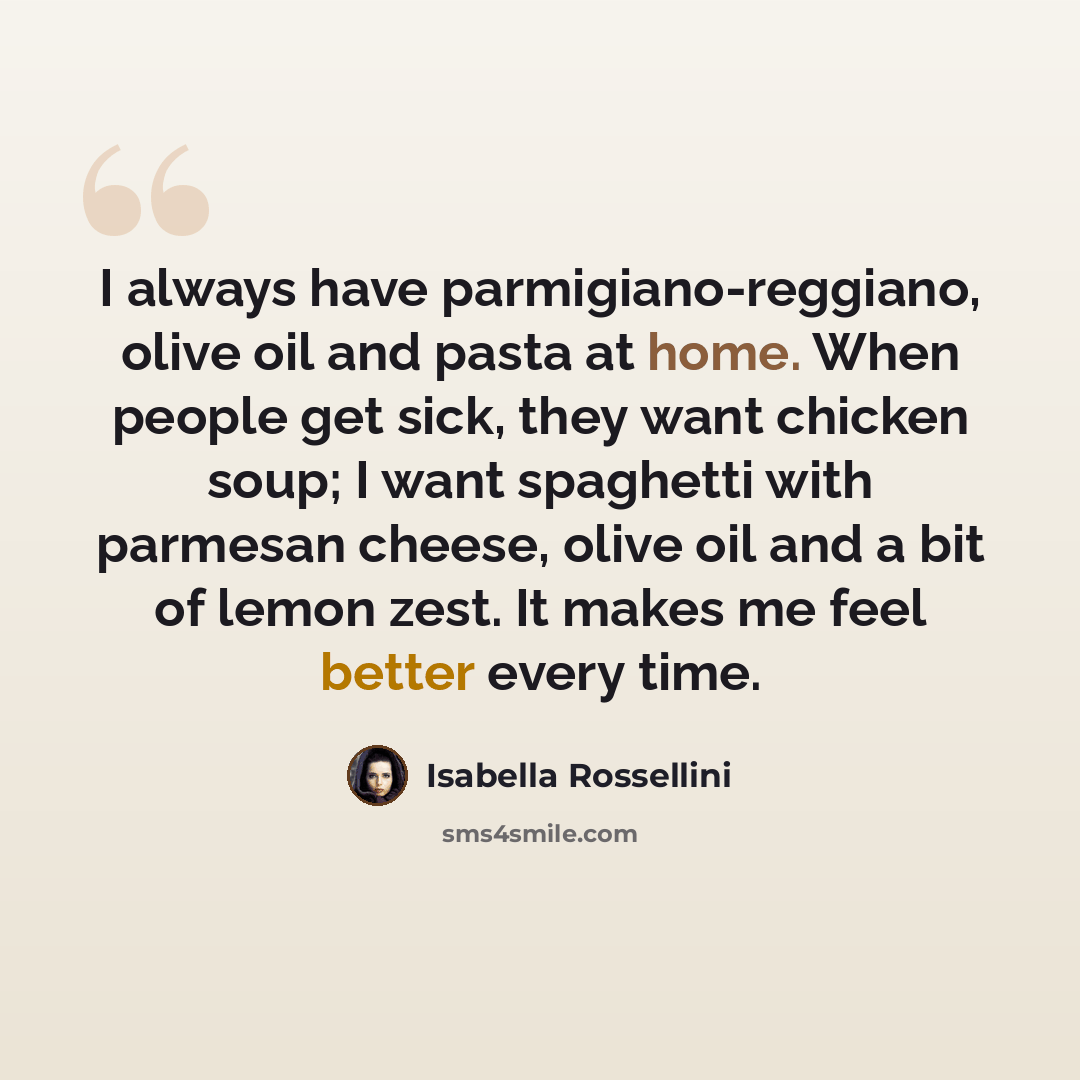 “I always have parmigiano-reggiano, olive oil and pasta at home. When people get sick, they want chicken soup; I want spaghetti with parmesan cheese, olive oil and a bit of lemon zest. It makes me feel better every time.” quote by Isabella Rossellini