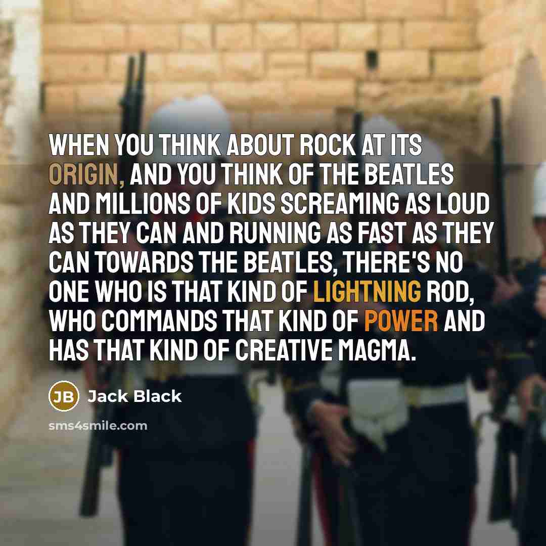 “When you think about rock at its origin, and you think of the Beatles and millions of kids screaming as loud as they can and running as fast as they can towards the Beatles, there's no one who is that kind of lightning rod, who commands that kind of power and has that kind of creative magma.” quote by Jack Black