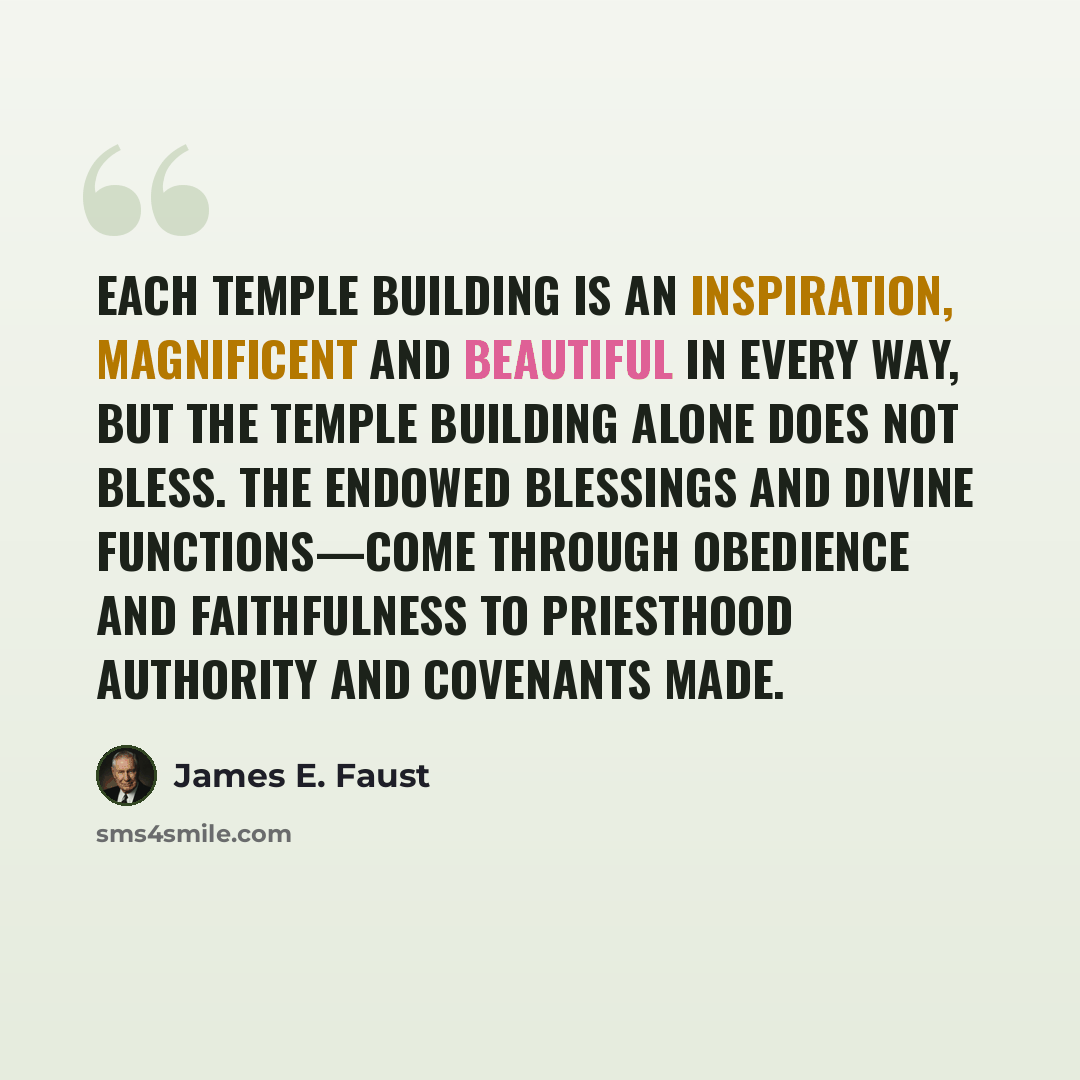 “Each temple building is an inspiration, magnificent and beautiful in every way, but the temple building alone does not bless. The endowed blessings and divine functions—come through obedience and faithfulness to priesthood authority and covenants made.” quote by James E. Faust