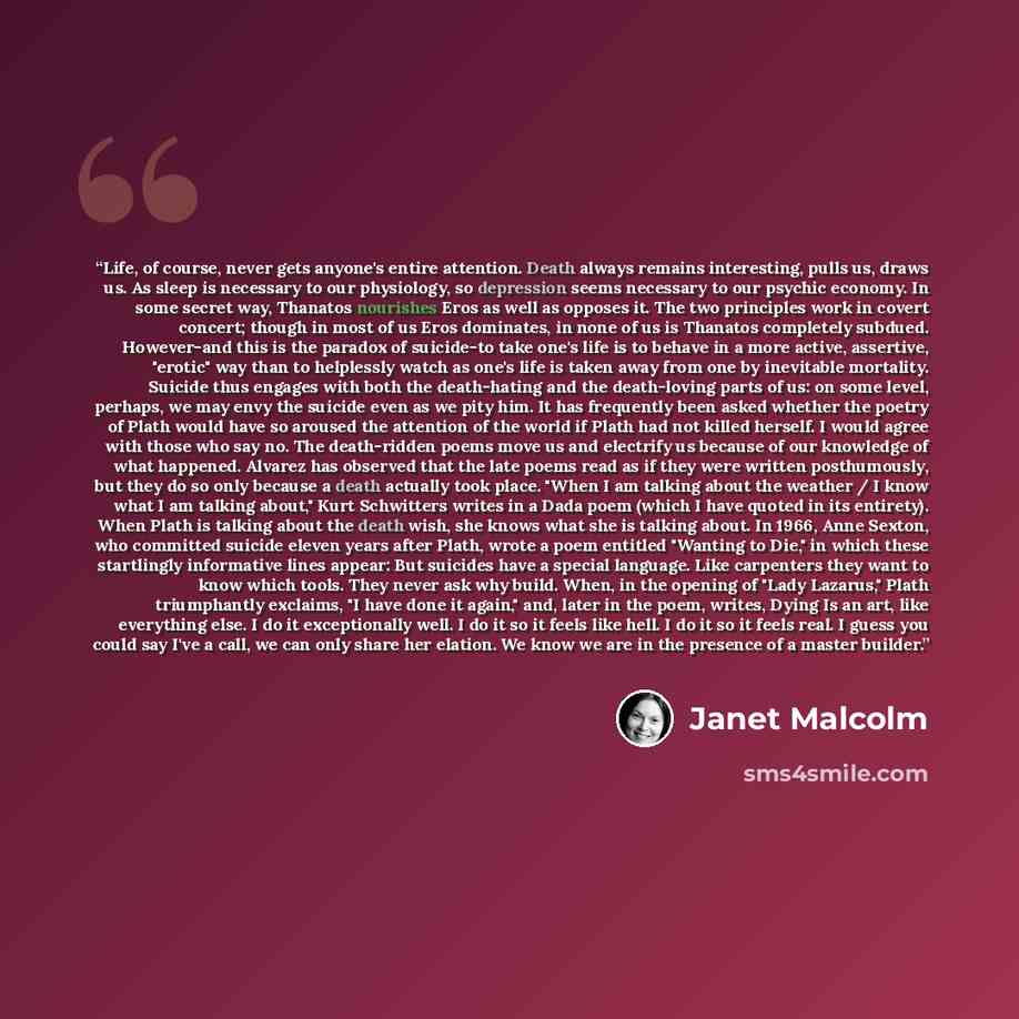 “Life, of course, never gets anyone's entire attention. Death always remains interesting, pulls us, draws us. As sleep is necessary to our physiology, so depression seems necessary to our psychic economy. In some secret way, Thanatos nourishes Eros as well as opposes it. The two principles work in…” quote by Janet Malcolm