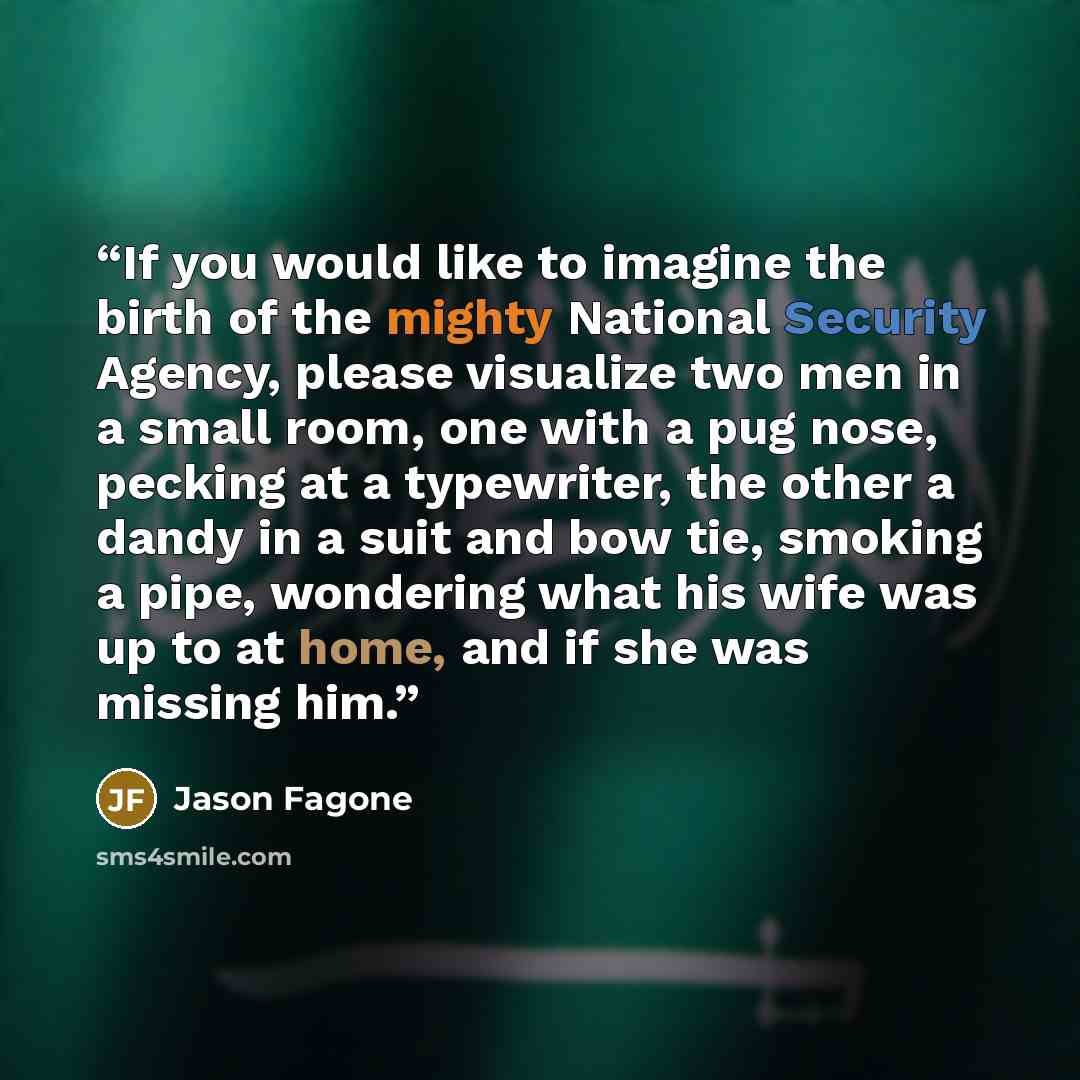 “If you would like to imagine the birth of the mighty National Security Agency, please visualize two men in a small room, one with a pug nose, pecking at a typewriter, the other a dandy in a suit and bow tie, smoking a pipe, wondering what his wife was up to at home, and if she was missing him.” quote by Jason Fagone