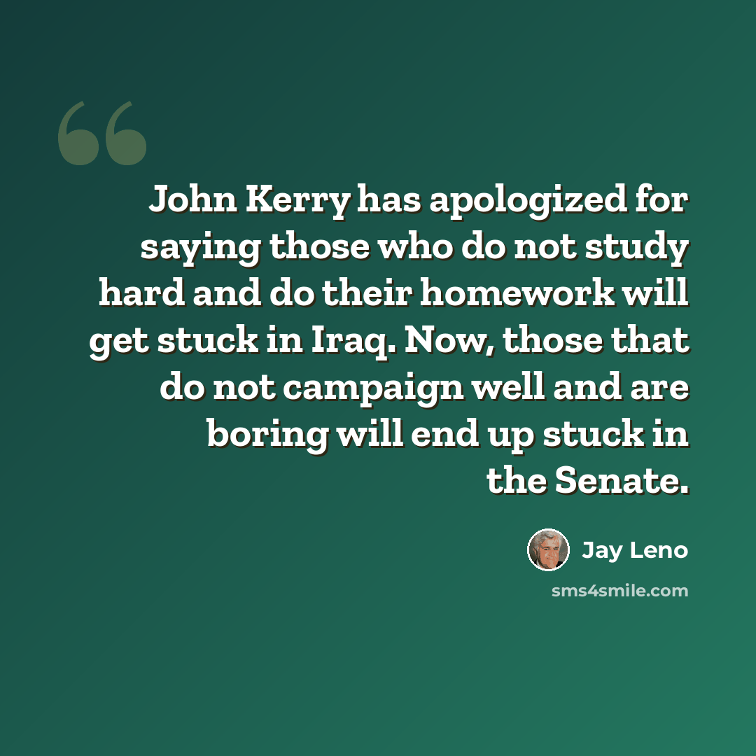 “John Kerry has apologized for saying those who do not study hard and do their homework will get stuck in Iraq. Now, those that do not campaign well and are boring will end up stuck in the Senate.” quote by Jay Leno