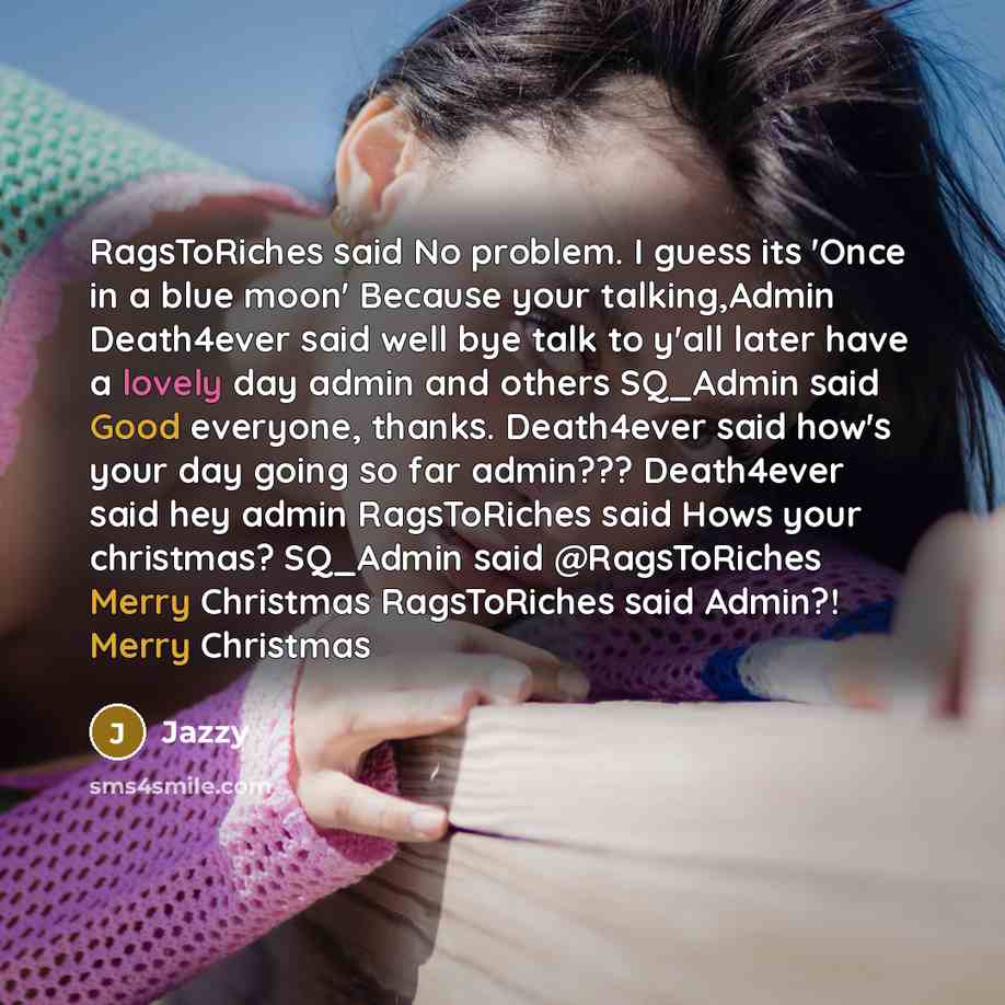 “RagsToRiches said No problem. I guess its 'Once in a blue moon' Because your talking,Admin Death4ever said well bye talk to y'all later have a lovely day admin and others SQ_Admin said Good everyone, thanks. Death4ever said how's your day going so far admin??? Death4ever said hey admin…” quote by Jazzy