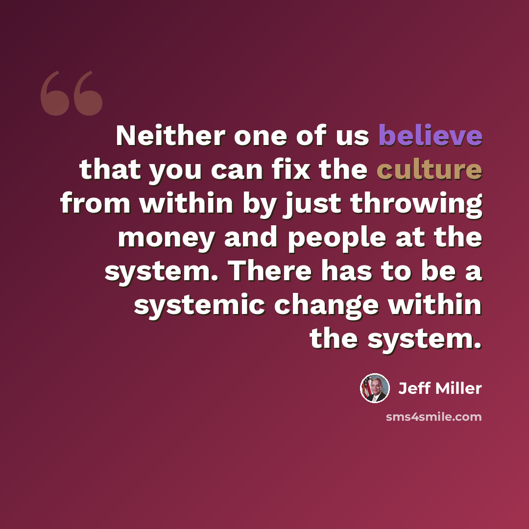 “Neither one of us believe that you can fix the culture from within by just throwing money and people at the system. There has to be a systemic change within the system.” quote by Jeff Miller
