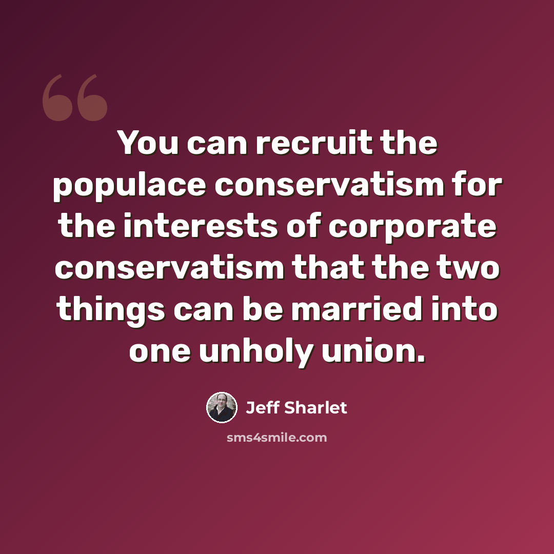 “You can recruit the populace conservatism for the interests of corporate conservatism that the two things can be married into one unholy union.” quote by Jeff Sharlet
