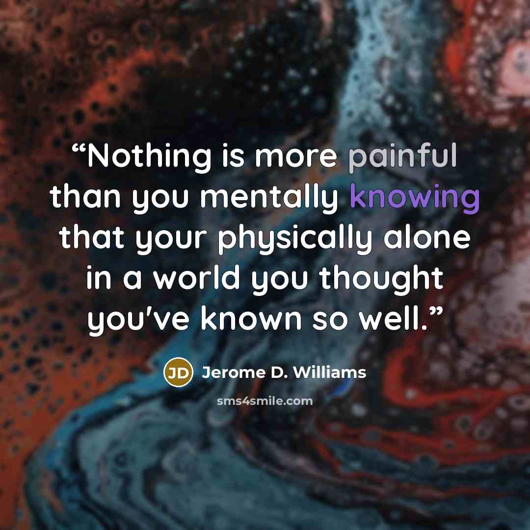 “Nothing is more painful than you mentally knowing that your physically alone in a world you thought you've known so well.” quote by Jerome D. Williams