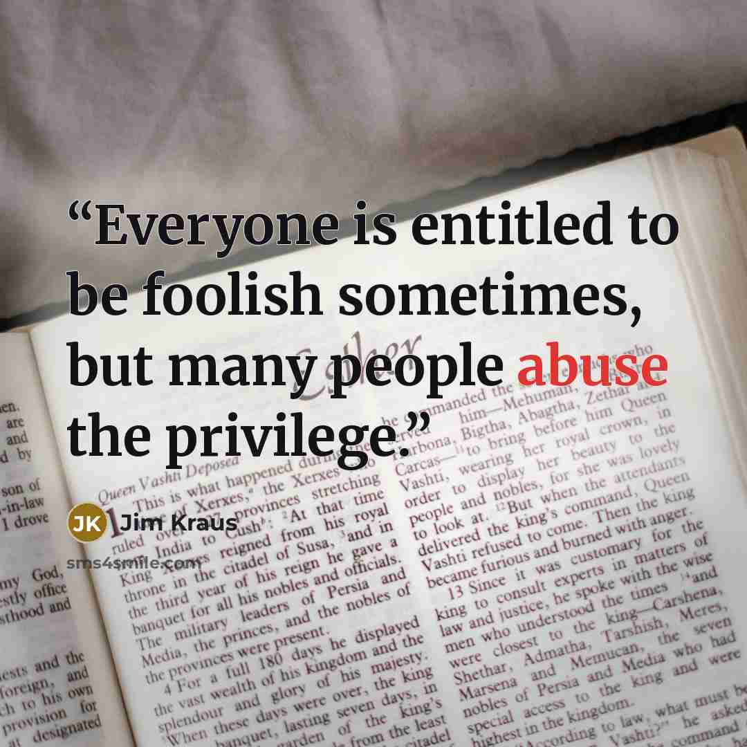“Everyone is entitled to be foolish sometimes, but many people abuse the privilege.” quote by Jim Kraus