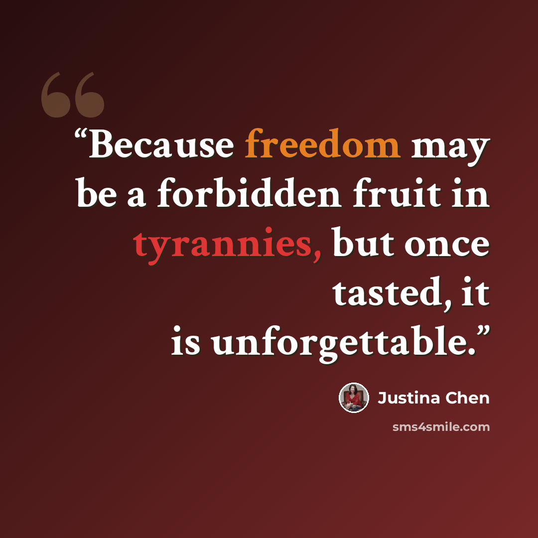 “Because freedom may be a forbidden fruit in tyrannies, but once tasted, it is unforgettable.” quote by Justina Chen