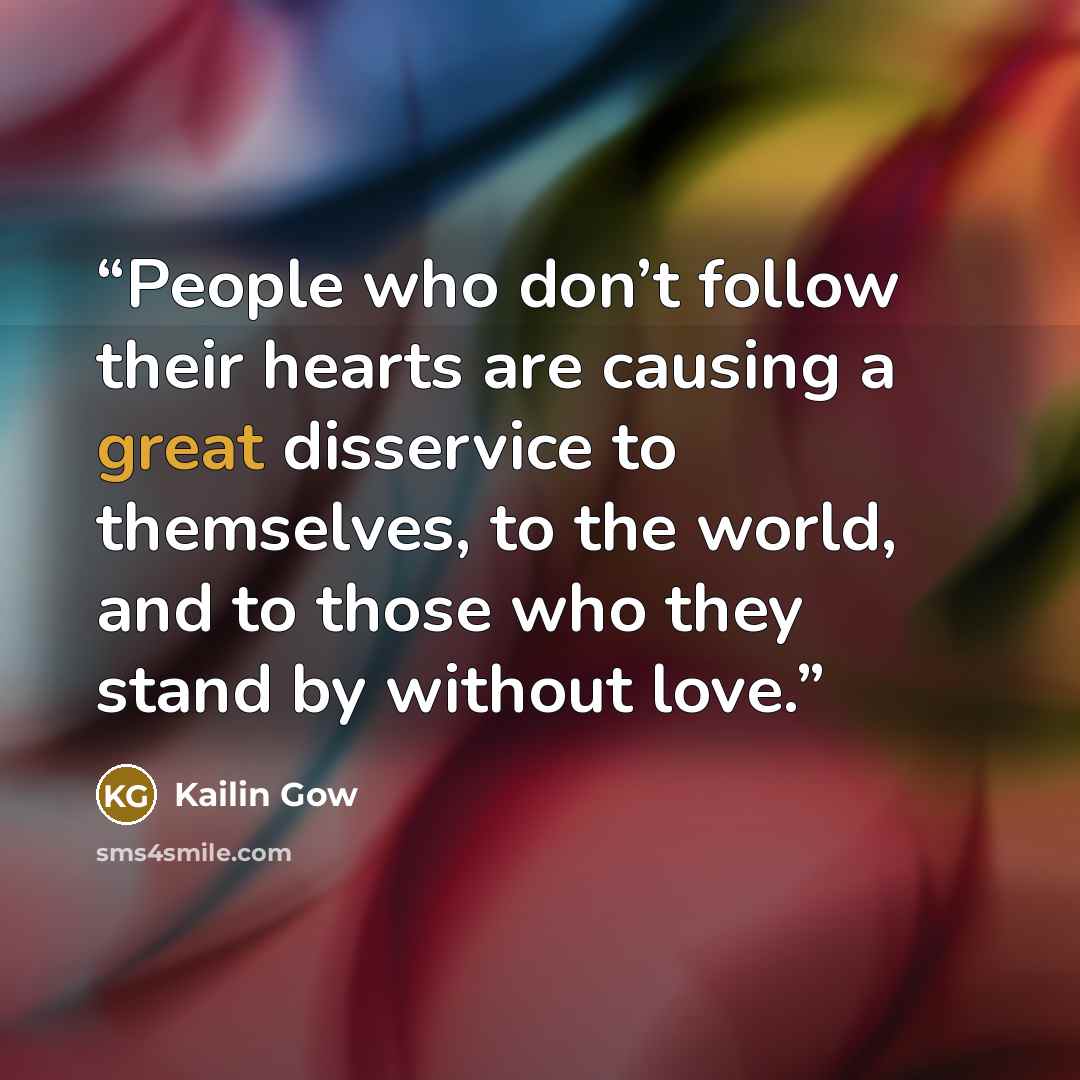 “People who don’t follow their hearts are causing a great disservice to themselves, to the world, and to those who they stand by without love.” quote by Kailin Gow