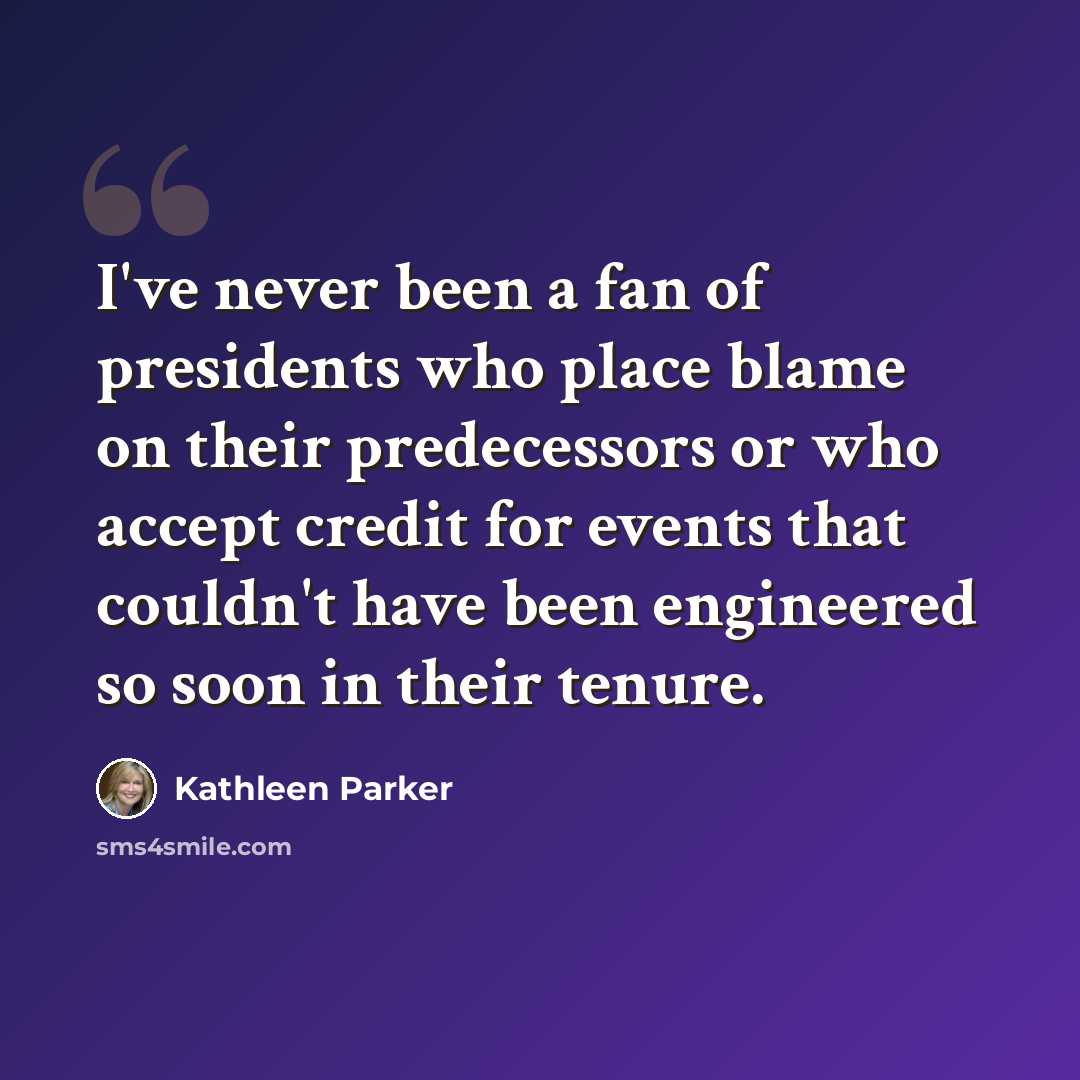 “I've never been a fan of presidents who place blame on their predecessors or who accept credit for events that couldn't have been engineered so soon in their tenure.” quote by Kathleen Parker