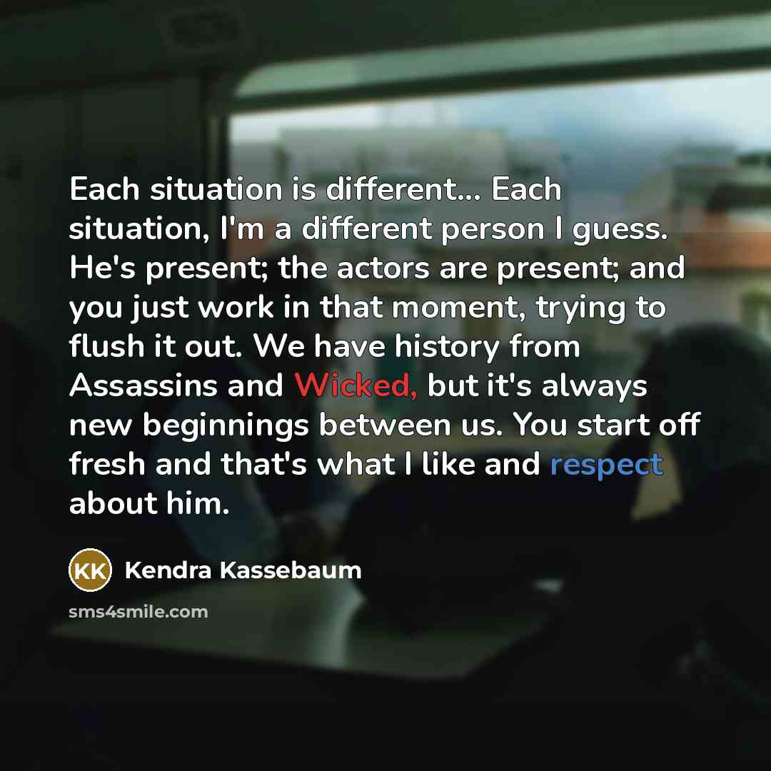 “Each situation is different... Each situation, I'm a different person I guess. He's present; the actors are present; and you just work in that moment, trying to flush it out. We have history from Assassins and Wicked, but it's always new beginnings between us. You start off fresh and that's what I…” quote by Kendra Kassebaum