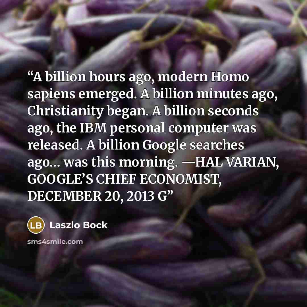 “A billion hours ago, modern Homo sapiens emerged. A billion minutes ago, Christianity began. A billion seconds ago, the IBM personal computer was released. A billion Google searches ago… was this morning. —HAL VARIAN, GOOGLE’S CHIEF ECONOMIST, DECEMBER 20, 2013 G” quote by Laszlo Bock