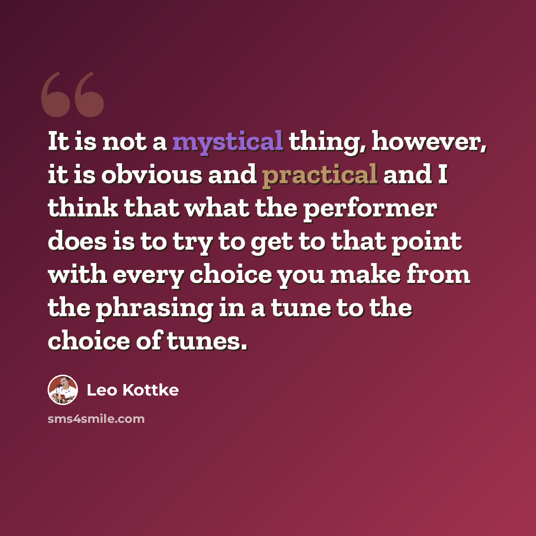 “It is not a mystical thing, however, it is obvious and practical and I think that what the performer does is to try to get to that point with every choice you make from the phrasing in a tune to the choice of tunes.” quote by Leo Kottke