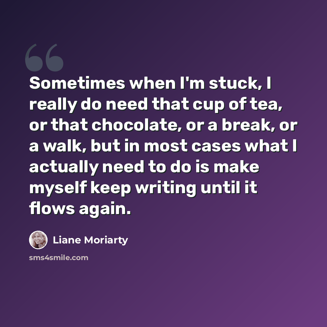 “Sometimes when I'm stuck, I really do need that cup of tea, or that chocolate, or a break, or a walk, but in most cases what I actually need to do is make myself keep writing until it flows again.” quote by Liane Moriarty