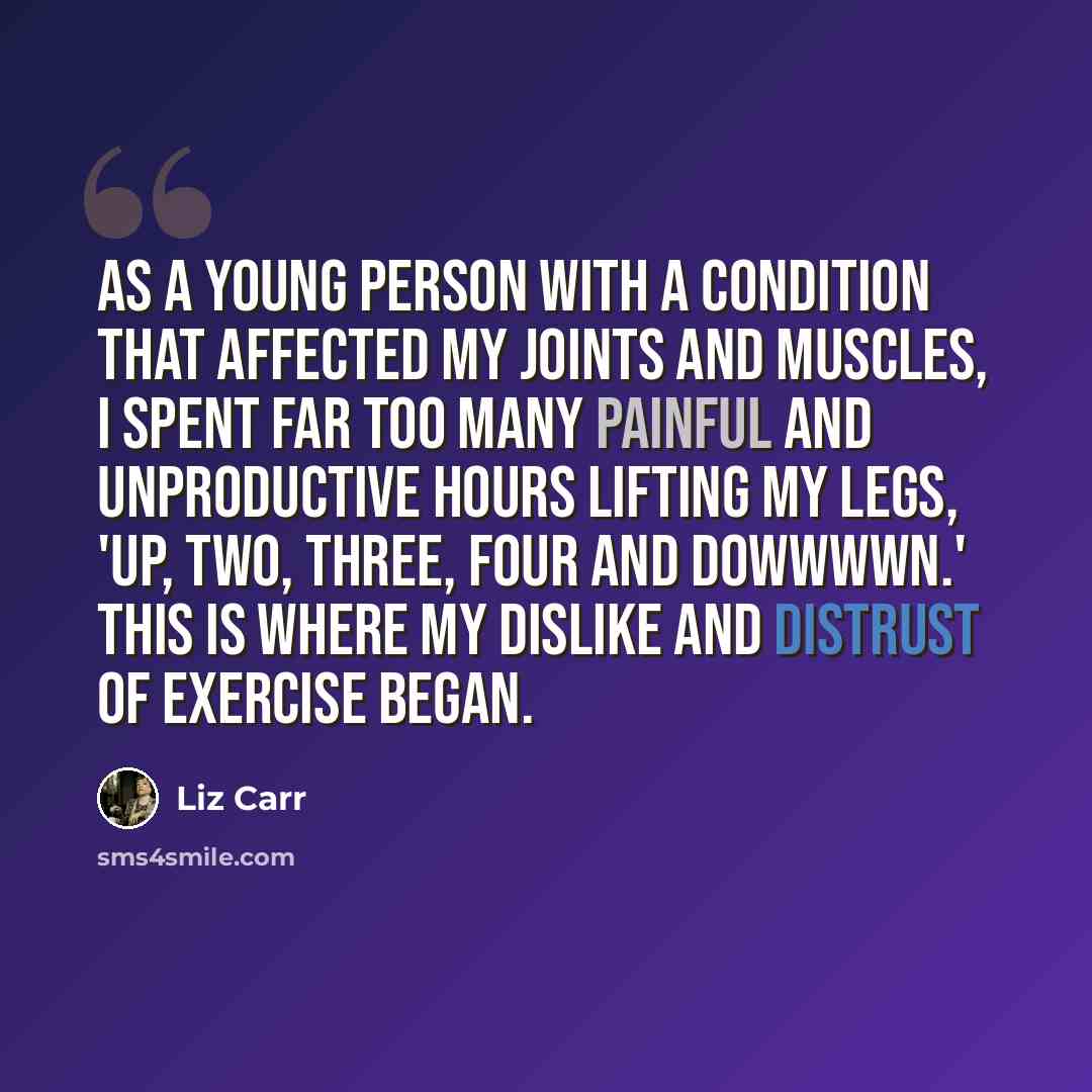 “As a young person with a condition that affected my joints and muscles, I spent far too many painful and unproductive hours lifting my legs, 'up, two, three, four and dowwwwn.' This is where my dislike and distrust of exercise began.” quote by Liz Carr