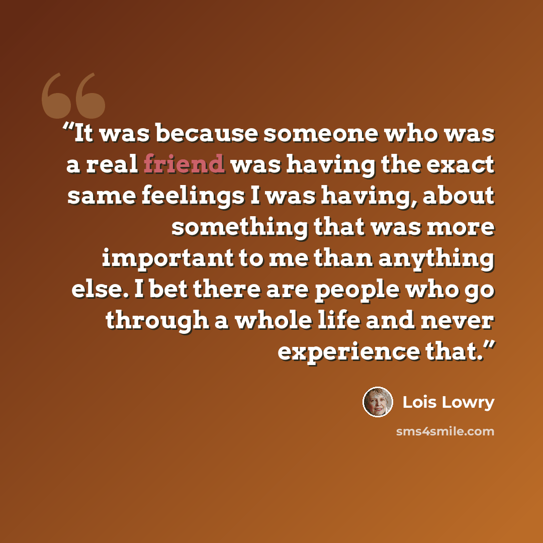 “It was because someone who was a real friend was having the exact same feelings I was having, about something that was more important to me than anything else. I bet there are people who go through a whole life and never experience that.” quote by Lois Lowry