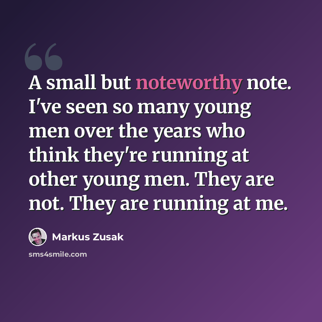 “A small but noteworthy note. I've seen so many young men over the years who think they're running at other young men. They are not. They are running at me.” quote by Markus Zusak