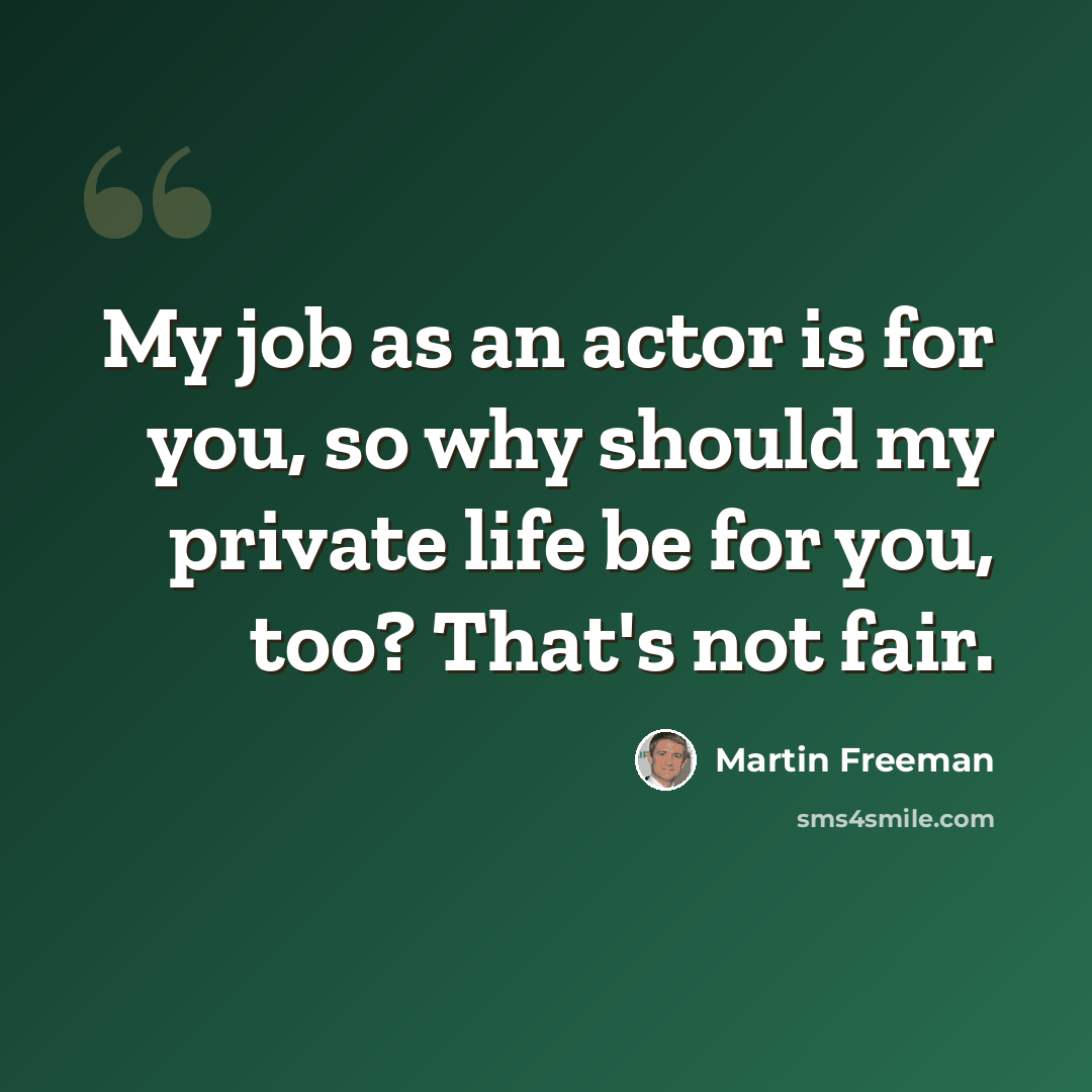 “My job as an actor is for you, so why should my private life be for you, too? That's not fair.” quote by Martin Freeman