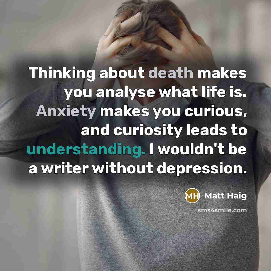 “Thinking about death makes you analyse what life is. Anxiety makes you curious, and curiosity leads to understanding. I wouldn't be a writer without depression.” quote by Matt Haig