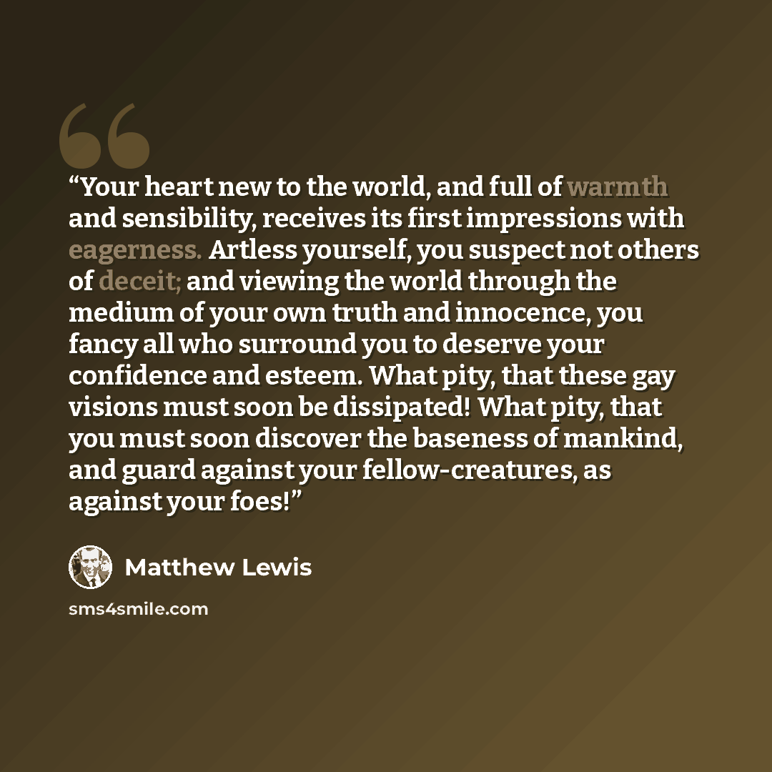 “Your heart new to the world, and full of warmth and sensibility, receives its first impressions with eagerness. Artless yourself, you suspect not others of deceit; and viewing the world through the medium of your own truth and innocence, you fancy all who surround you to deserve your confidence…” quote by Matthew Lewis