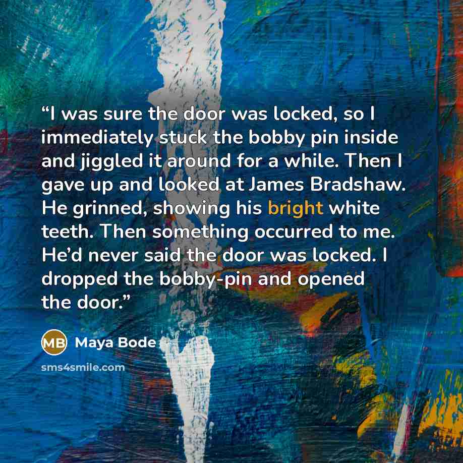 “I was sure the door was locked, so I immediately stuck the bobby pin inside and jiggled it around for a while. Then I gave up and looked at James Bradshaw. He grinned, showing his bright white teeth. Then something occurred to me. He’d never said the door was locked. I dropped the bobby-pin and…” quote by Maya Bode