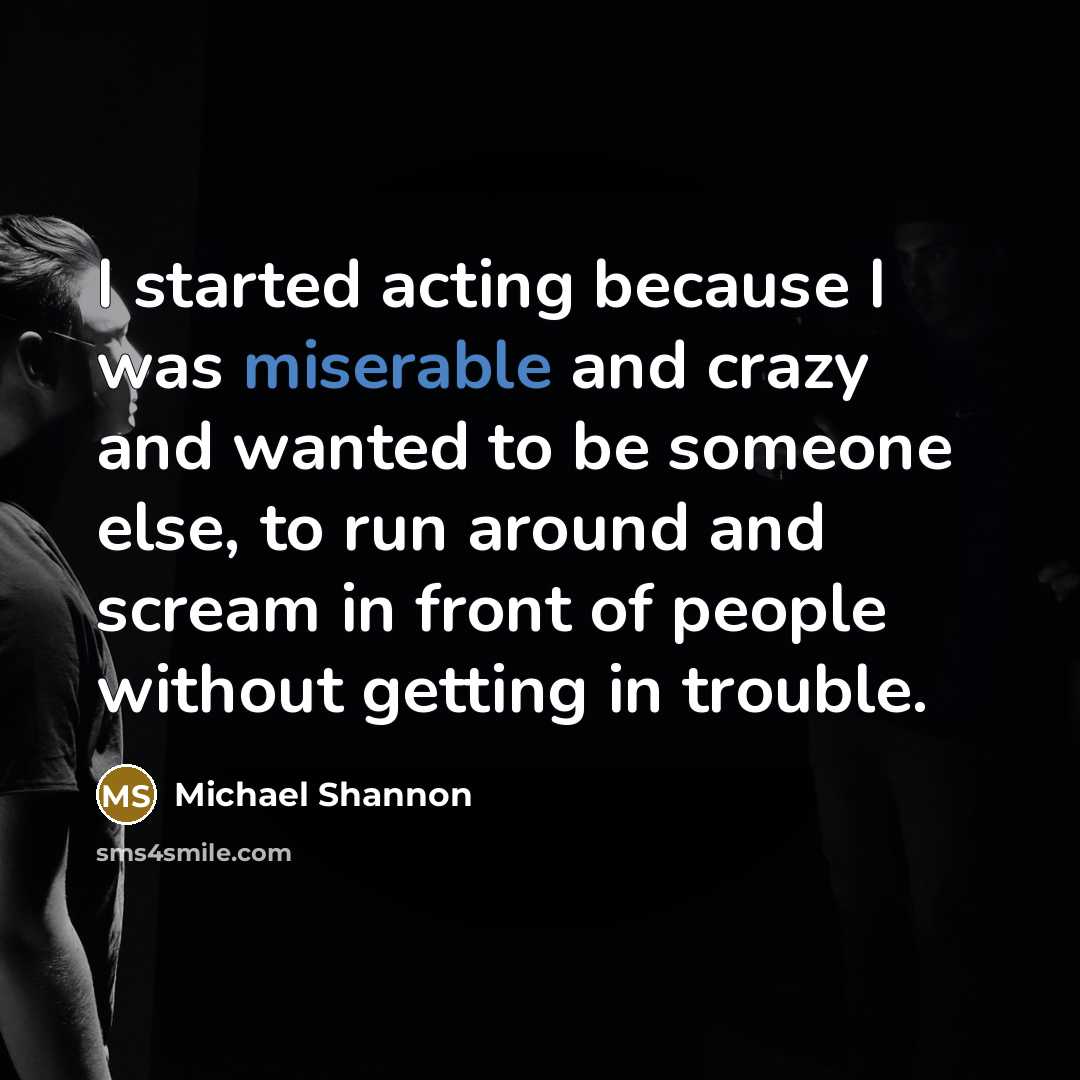 “I started acting because I was miserable and crazy and wanted to be someone else, to run around and scream in front of people without getting in trouble.” quote by Michael Shannon