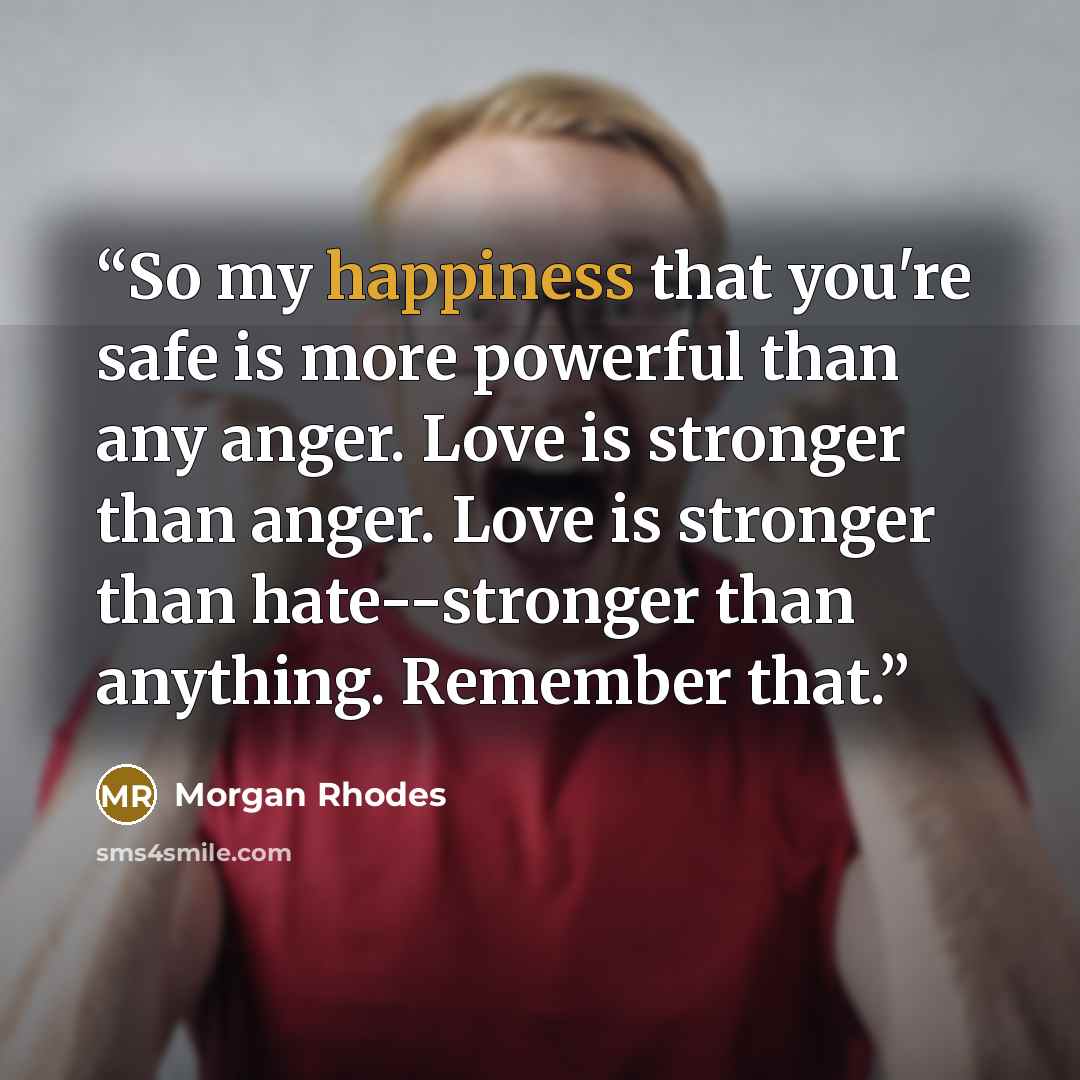 “So my happiness that you're safe is more powerful than any anger. Love is stronger than anger. Love is stronger than hate--stronger than anything. Remember that.” quote by Morgan Rhodes