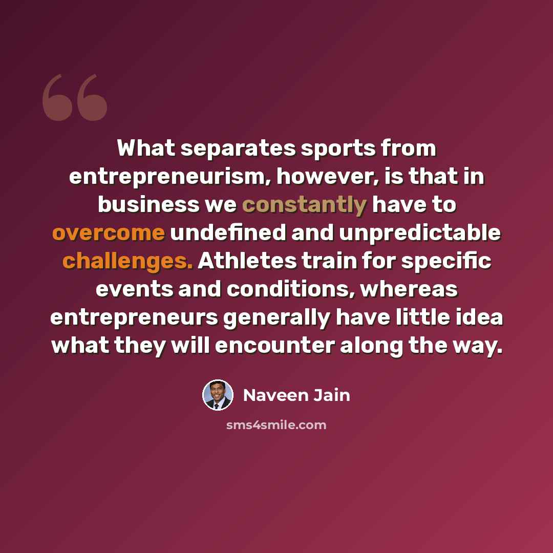 “What separates sports from entrepreneurism, however, is that in business we constantly have to overcome undefined and unpredictable challenges. Athletes train for specific events and conditions, whereas entrepreneurs generally have little idea what they will encounter along the way.” quote by Naveen Jain