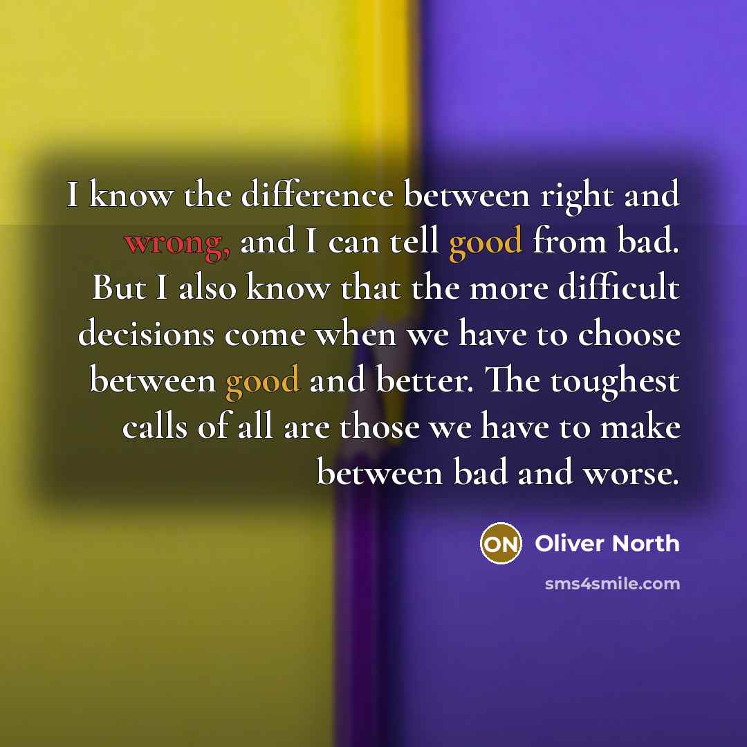 “I know the difference between right and wrong, and I can tell good from bad. But I also know that the more difficult decisions come when we have to choose between good and better. The toughest calls of all are those we have to make between bad and worse.” quote by Oliver North