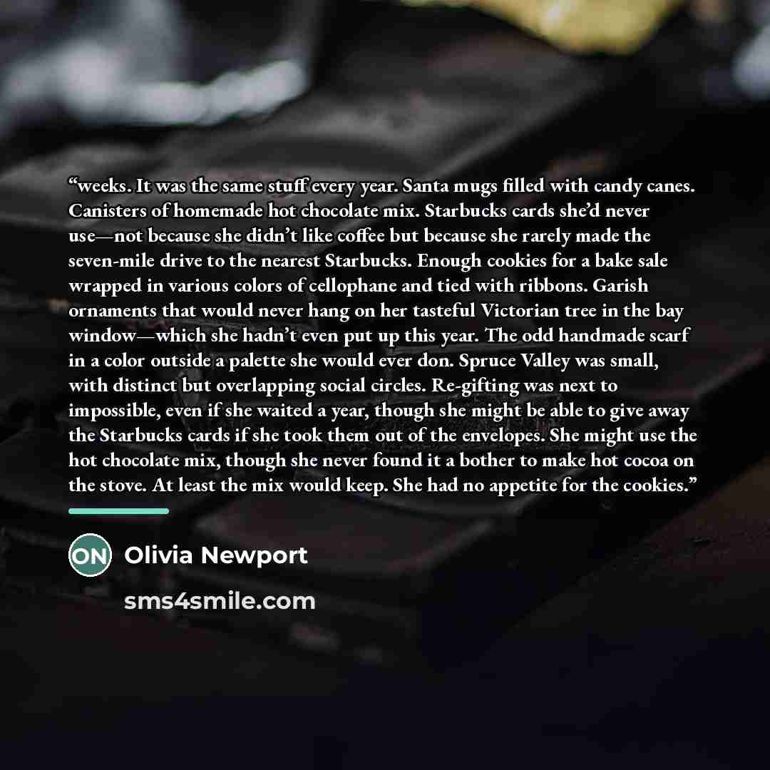 “weeks. It was the same stuff every year. Santa mugs filled with candy canes. Canisters of homemade hot chocolate mix. Starbucks cards she’d never use—not because she didn’t like coffee but because she rarely made the seven-mile drive to the nearest Starbucks. Enough cookies for a bake sale wrapped…” quote by Olivia Newport