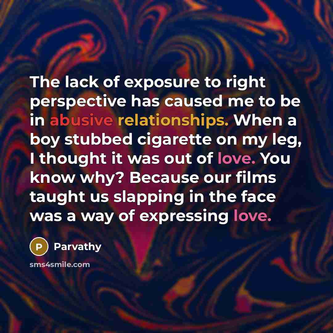 “The lack of exposure to right perspective has caused me to be in abusive relationships. When a boy stubbed cigarette on my leg, I thought it was out of love. You know why? Because our films taught us slapping in the face was a way of expressing love.” quote by Parvathy