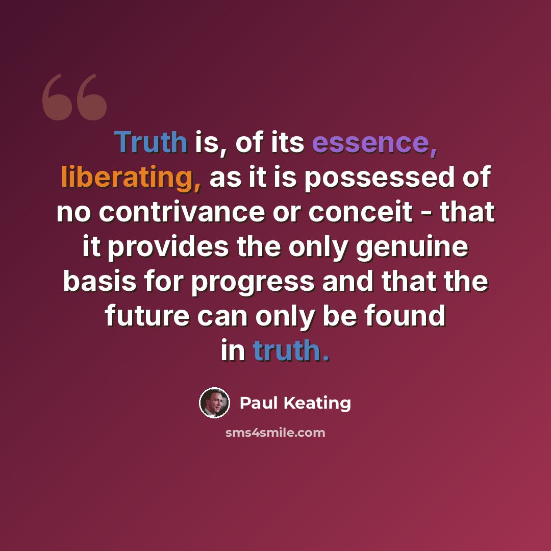 “Truth is, of its essence, liberating, as it is possessed of no contrivance or conceit - that it provides the only genuine basis for progress and that the future can only be found in truth.” quote by Paul Keating