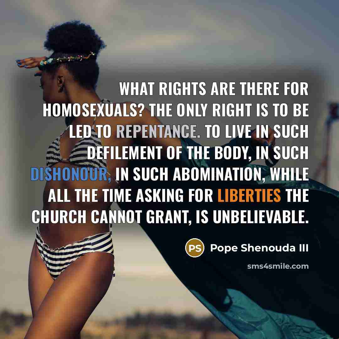 “What rights are there for homosexuals? The only right is to be led to repentance. To live in such defilement of the body, in such dishonour, in such abomination, while all the time asking for liberties the church cannot grant, is unbelievable.” quote by Pope Shenouda III
