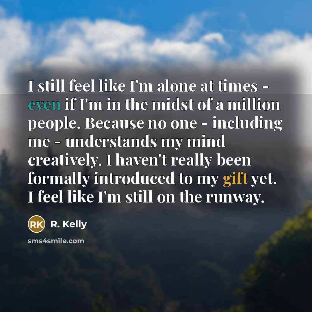 “I still feel like I'm alone at times - even if I'm in the midst of a million people. Because no one - including me - understands my mind creatively. I haven't really been formally introduced to my gift yet. I feel like I'm still on the runway.” quote by R. Kelly
