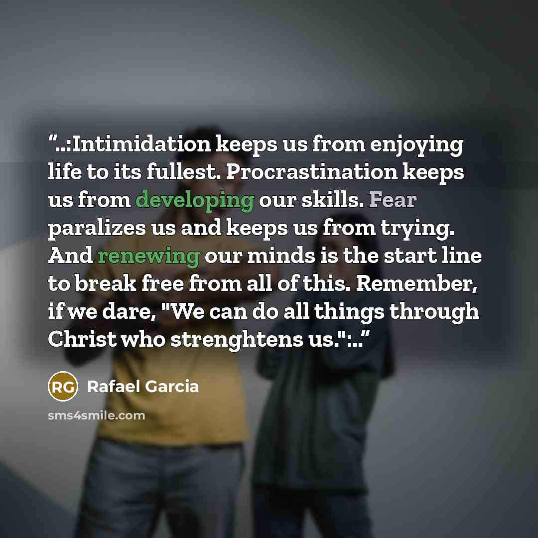 “..:Intimidation keeps us from enjoying life to its fullest. Procrastination keeps us from developing our skills. Fear paralizes us and keeps us from trying. And renewing our minds is the start line to break free from all of this. Remember, if we dare, "We can do all things through Christ who…” quote by Rafael Garcia