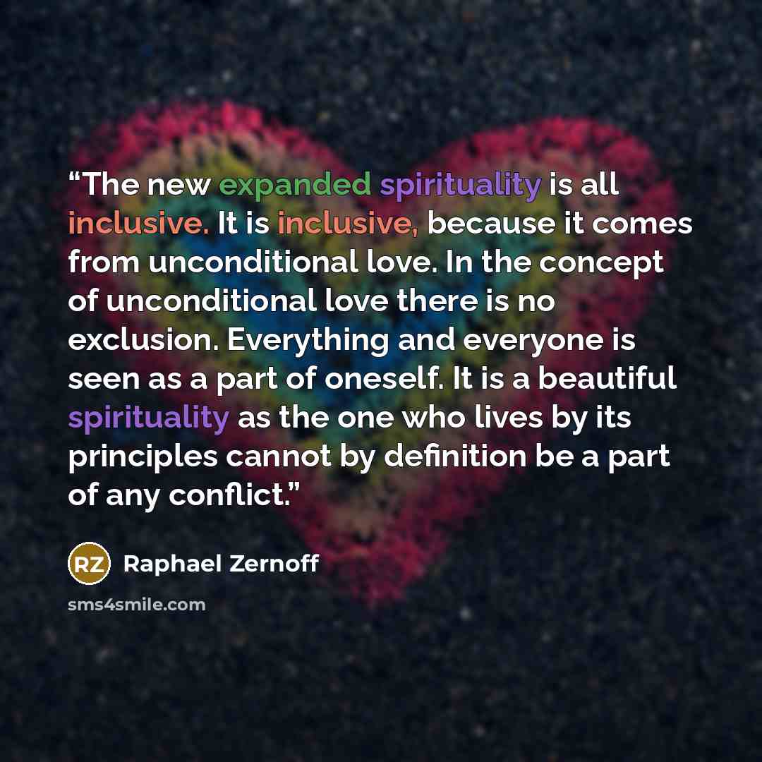 “The new expanded spirituality is all inclusive. It is inclusive, because it comes from unconditional love. In the concept of unconditional love there is no exclusion. Everything and everyone is seen as a part of oneself. It is a beautiful spirituality as the one who lives by its principles cannot…” quote by Raphael Zernoff