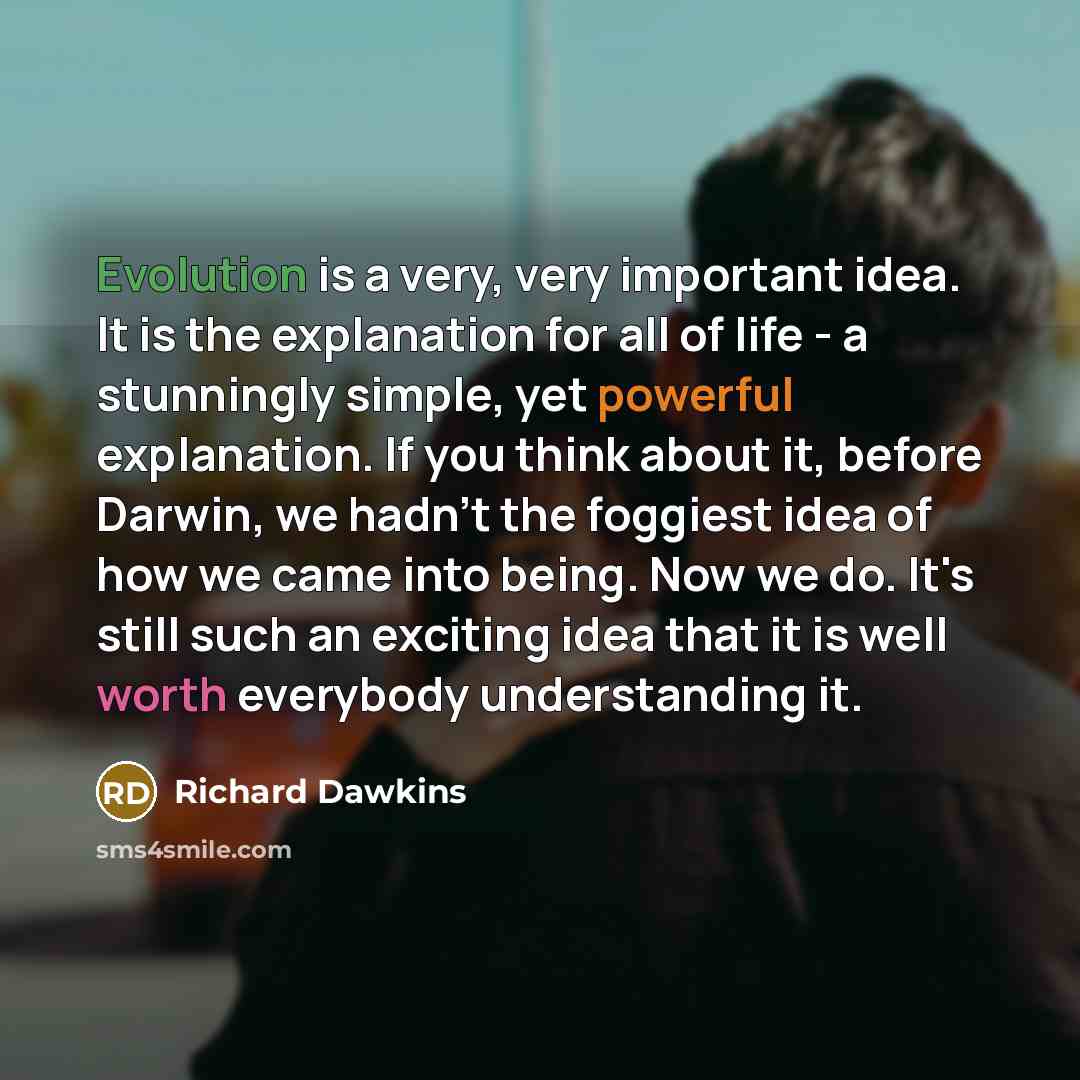 “Evolution is a very, very important idea. It is the explanation for all of life - a stunningly simple, yet powerful explanation. If you think about it, before Darwin, we hadn't the foggiest idea of how we came into being. Now we do. It's still such an exciting idea that it is well worth everybody…” quote by Richard Dawkins