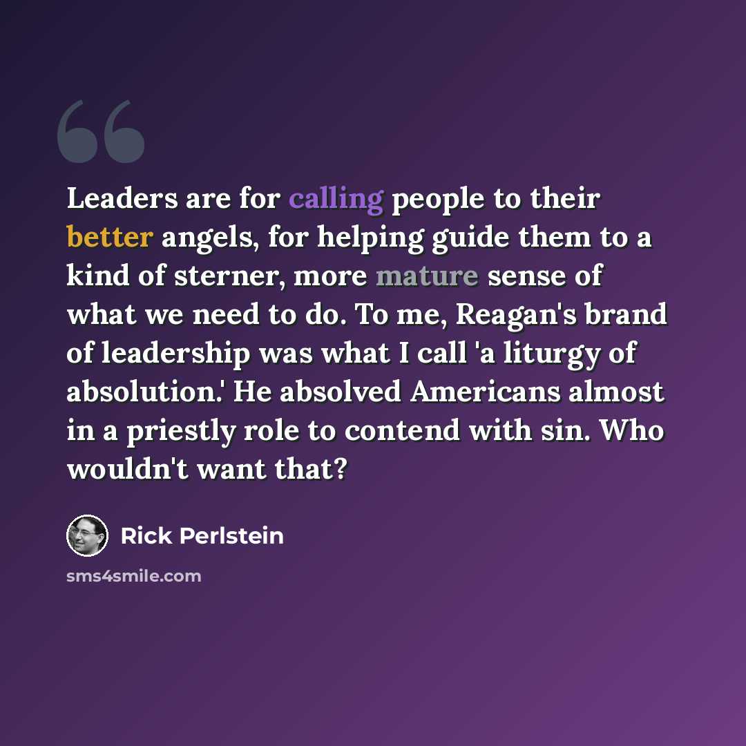 “Leaders are for calling people to their better angels, for helping guide them to a kind of sterner, more mature sense of what we need to do. To me, Reagan's brand of leadership was what I call 'a liturgy of absolution.' He absolved Americans almost in a priestly role to contend with sin. Who…” quote by Rick Perlstein