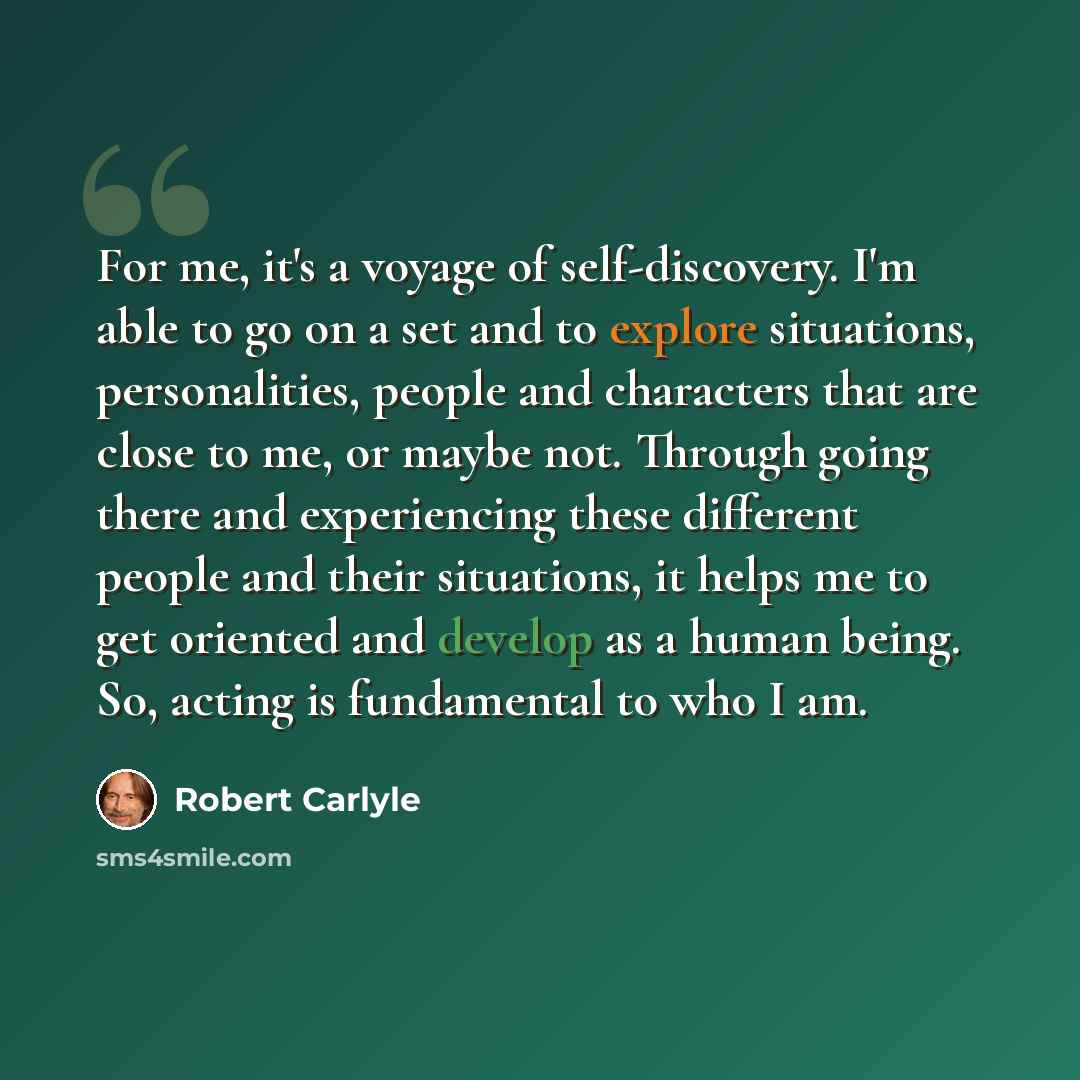 “For me, it's a voyage of self-discovery. I'm able to go on a set and to explore situations, personalities, people and characters that are close to me, or maybe not. Through going there and experiencing these different people and their situations, it helps me to get oriented and develop as a human…” quote by Robert Carlyle