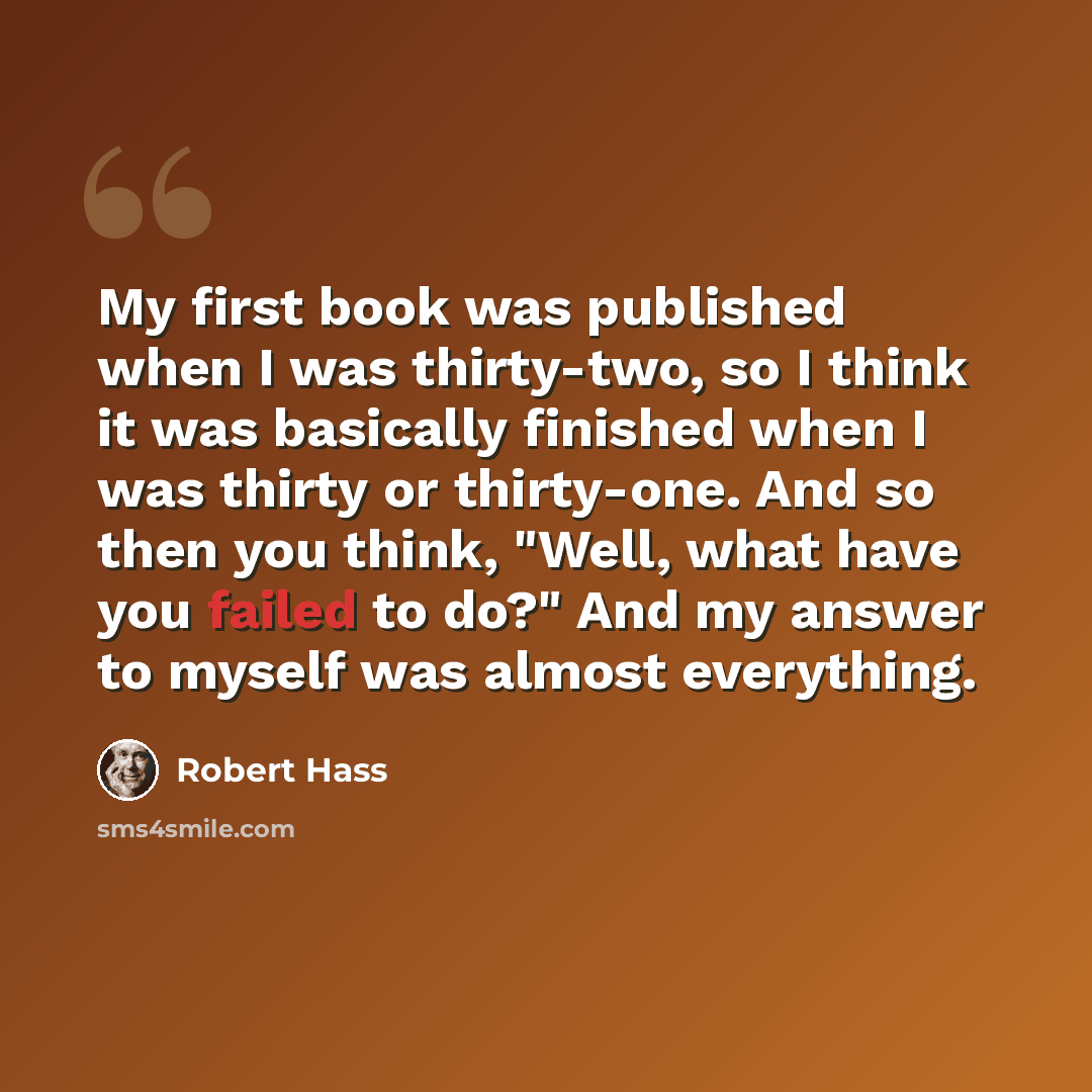 “My first book was published when I was thirty-two, so I think it was basically finished when I was thirty or thirty-one. And so then you think, "Well, what have you failed to do?" And my answer to myself was almost everything.” quote by Robert Hass