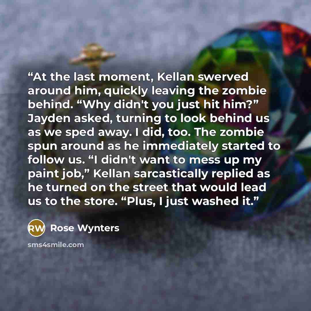 “At the last moment, Kellan swerved around him, quickly leaving the zombie behind. “Why didn't you just hit him?” Jayden asked, turning to look behind us as we sped away. I did, too. The zombie spun around as he immediately started to follow us. “I didn't want to mess up my paint job,” Kellan…” quote by Rose Wynters