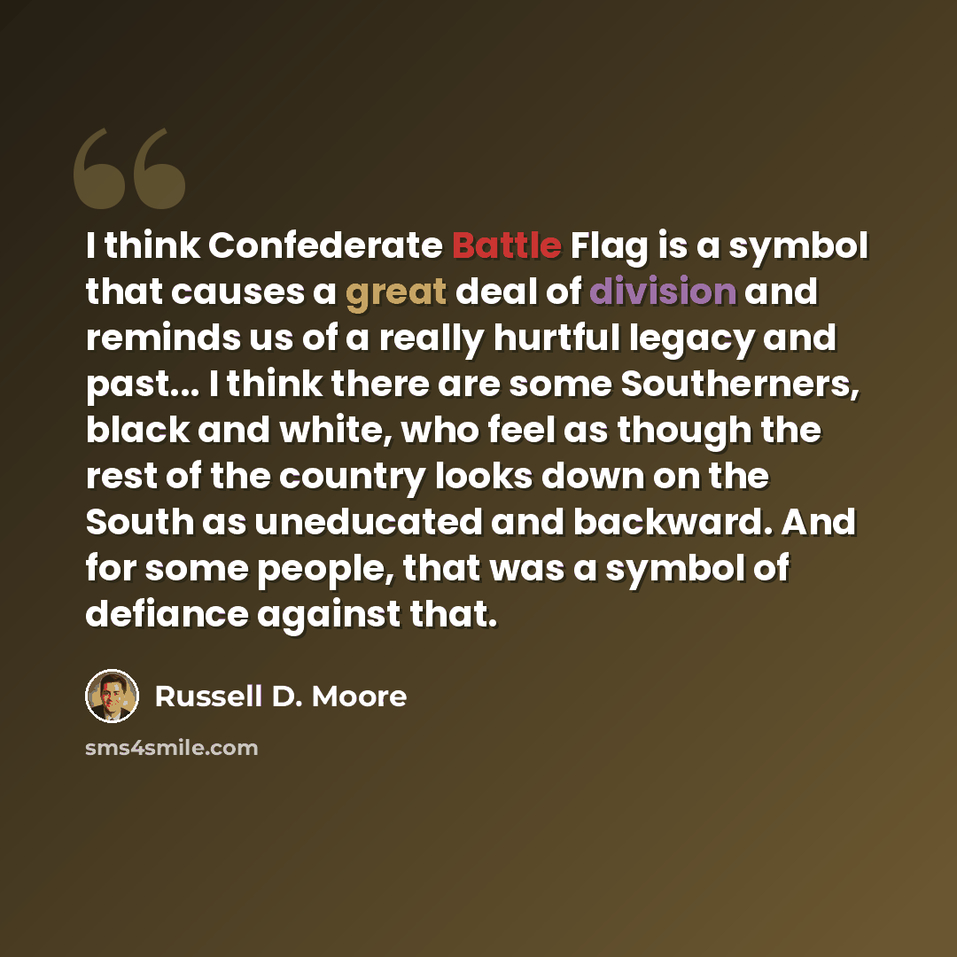 “I think Confederate Battle Flag is a symbol that causes a great deal of division and reminds us of a really hurtful legacy and past... I think there are some Southerners, black and white, who feel as though the rest of the country looks down on the South as uneducated and backward. And for some…” quote by Russell D. Moore