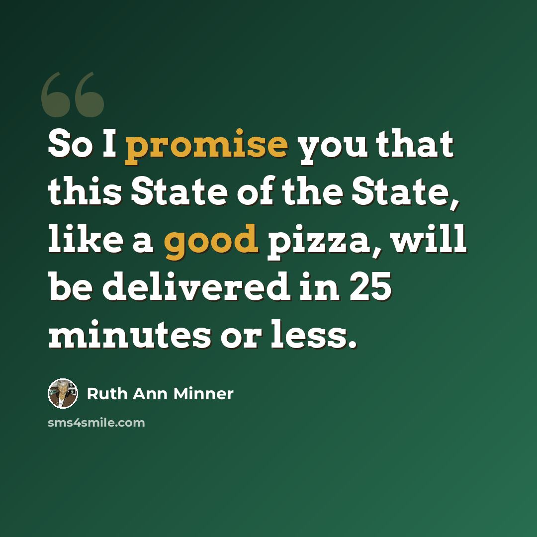 “So I promise you that this State of the State, like a good pizza, will be delivered in 25 minutes or less.” quote by Ruth Ann Minner